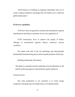 “ILTD believes in building an enduring relationship with you to
create a unique competitive advantage that will enable you to within the
global market place”.




ILTD-core capabilities:


      ILTD have been recognized by national and international cigarette
manufacturers and tobacco merchants for our core capabilities in:


      ILTD continuously strive to improve the quality of India’s
offerings     to   international   cigarette   tobacco   customer’s   process
excellence.


      Our plants with state of the art technology and internationally
benchmarked manufacturing process deliver quality products all the time.


      Building relationship with framers.


   This helps to constantly transfer technology from the laboratory to the
   land for achieving superior yield and better quality (tobaccos)


Customer Focus:


      Our value proposition to our customers is to create unique
competitive advantage that will enable them to will global market.


                                      35
 