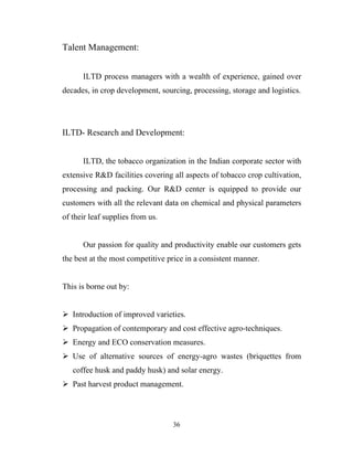 Talent Management:


      ILTD process managers with a wealth of experience, gained over
decades, in crop development, sourcing, processing, storage and logistics.




ILTD- Research and Development:


      ILTD, the tobacco organization in the Indian corporate sector with
extensive R&D facilities covering all aspects of tobacco crop cultivation,
processing and packing. Our R&D center is equipped to provide our
customers with all the relevant data on chemical and physical parameters
of their leaf supplies from us.


      Our passion for quality and productivity enable our customers gets
the best at the most competitive price in a consistent manner.


This is borne out by:


 Introduction of improved varieties.
 Propagation of contemporary and cost effective agro-techniques.
 Energy and ECO conservation measures.
 Use of alternative sources of energy-agro wastes (briquettes from
   coffee husk and paddy husk) and solar energy.
 Past harvest product management.



                                  36
 