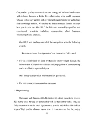 Our product quality emanates from our strategy of intimate involvement
   with tobacco farmers in India. By collaborating with world renowned
   tobacco technology centers and government organizations for technology
   and knowledge transfer. We enable the Indian tobacco farmers to adopt
   best practices in use. Our R&D facilities are manned by qualified and
   experienced     scientists   including   agronomists,   plant   breeders,
   entomologists and chemists.


      Our R&D unit has been accorded due recognition with the following
      awards.


         Best research and development of new innovation Gold award.


    For its contribution to farm productivity improvement through the
      introduction of improved varieties and propagation of contemporary
      and cost effective agro-techniques.


      Best energy conservation implementation gold award.


    For energy and eco conservation measures


ILTD-processing:


      Our green leaf threshing (GLT) plants with a total capacity to process
520 metric tones per day are comparable with the best in the world. They are
fully automated with the latest equipment to process and deliver 100 million
kegs of high quality tobaccos every year. It is no surprise that they enjoy
                                      37
 