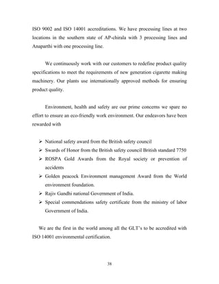 ISO 9002 and ISO 14001 accreditations. We have processing lines at two
locations in the southern state of AP-chirala with 3 processing lines and
Anaparthi with one processing line.


      We continuously work with our customers to redefine product quality
specifications to meet the requirements of new generation cigarette making
machinery. Our plants use internationally approved methods for ensuring
product quality.


      Environment, health and safety are our prime concerns we spare no
effort to ensure an eco-friendly work environment. Our endeavors have been
rewarded with


    National safety award from the British safety council
    Swards of Honor from the British safety council British standard 7750
    ROSPA Gold Awards from the Royal society or prevention of
      accidents
    Golden peacock Environment management Award from the World
      environment foundation.
    Rajiv Gandhi national Government of India.
    Special commendations safety certificate from the ministry of labor
      Government of India.


   We are the first in the world among all the GLT’s to be accredited with
ISO 14001 environmental certification.




                                      38
 