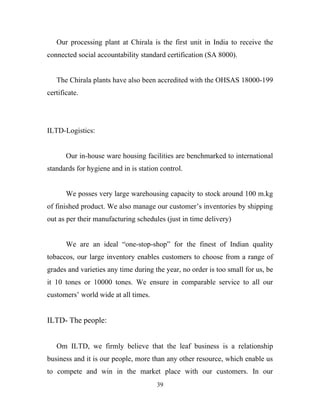 Our processing plant at Chirala is the first unit in India to receive the
connected social accountability standard certification (SA 8000).


   The Chirala plants have also been accredited with the OHSAS 18000-199
certificate.




ILTD-Logistics:


       Our in-house ware housing facilities are benchmarked to international
standards for hygiene and in is station control.


       We posses very large warehousing capacity to stock around 100 m.kg
of finished product. We also manage our customer’s inventories by shipping
out as per their manufacturing schedules (just in time delivery)


       We are an ideal “one-stop-shop” for the finest of Indian quality
tobaccos, our large inventory enables customers to choose from a range of
grades and varieties any time during the year, no order is too small for us, be
it 10 tones or 10000 tones. We ensure in comparable service to all our
customers’ world wide at all times.


ILTD- The people:


   Om ILTD, we firmly believe that the leaf business is a relationship
business and it is our people, more than any other resource, which enable us
to compete and win in the market place with our customers. In our
                                      39
 