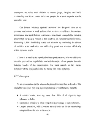 employees we value their abilities to create, judge, imagine and build
relationship and these values drive our people to achieve superior results
year after year.


      Our human resource systems practices are designed such as to
promote and nature a work culture that to steers excellence, innovation,
competence and contribution continuous, investment in capability building
ensure that our people remain at the forefront in customer responsiveness.
Sustaining ILTD’s leadership in the leaf business by combining the virtues
of tradition with modernity, and delivering goods and services efficiently
with a personal touch.


   If there is a one key to superior business performance, it is our ability to
turn the perceptions, capabilities and relationships, of our people into the
building blocks of the organization. Our track record, so far, stands
testimony of the organization and the future will be no different.


ILTD-Strengths:


   As an organization in the tobacco business for more than a decades. The
strengths we posses will help customers realize several tangible benefits.


    A market leader, sourcing more than 50% of all cigarette type
      tobaccos in India.
    Economies of scale, to offer competitive advantage to our customers.
    Largest processor, with 520 tons per day state of the art technology
      comparable to the best in the world.
                                      40
 