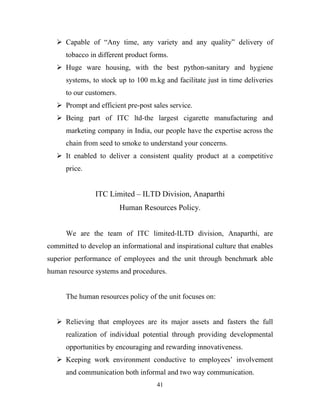  Capable of “Any time, any variety and any quality” delivery of
      tobacco in different product forms.
    Huge ware housing, with the best python-sanitary and hygiene
      systems, to stock up to 100 m.kg and facilitate just in time deliveries
      to our customers.
    Prompt and efficient pre-post sales service.
    Being part of ITC ltd-the largest cigarette manufacturing and
      marketing company in India, our people have the expertise across the
      chain from seed to smoke to understand your concerns.
    It enabled to deliver a consistent quality product at a competitive
      price.


                ITC Limited – ILTD Division, Anaparthi
                          Human Resources Policy.


      We are the team of ITC limited-ILTD division, Anaparthi, are
committed to develop an informational and inspirational culture that enables
superior performance of employees and the unit through benchmark able
human resource systems and procedures.


      The human resources policy of the unit focuses on:


    Relieving that employees are its major assets and fasters the full
      realization of individual potential through providing developmental
      opportunities by encouraging and rewarding innovativeness.
    Keeping work environment conductive to employees’ involvement
      and communication both informal and two way communication.
                                     41
 