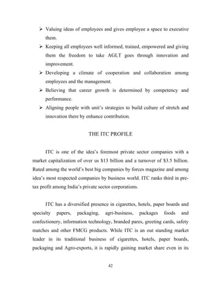  Valuing ideas of employees and gives employee a space to executive
      them.
    Keeping all employees well informed, trained, empowered and giving
      them the freedom to take AGLT goes through innovation and
      improvement.
    Developing a climate of cooperation and collaboration among
      employees and the management.
    Believing that career growth is determined by competency and
      performance.
    Aligning people with unit’s strategies to build culture of stretch and
      innovation there by enhance contribution.


                            THE ITC PROFILE


      ITC is one of the idea’s foremost private sector companies with a
market capitalization of over us $13 billion and a turnover of $3.5 billion.
Rated among the world’s best big companies by forces magazine and among
idea’s most respected companies by business world. ITC ranks third in pre-
tax profit among India’s private sector corporations.


      ITC has a diversified presence in cigarettes, hotels, paper boards and
specialty   papers,   packaging,    agri-business,      packages   foods   and
confectionery, information technology, branded pares, greeting cards, safety
matches and other FMCG products. While ITC is an out standing market
leader in its traditional business of cigarettes, hotels, paper boards,
packaging and Agro-exports, it is rapidly gaining market share even in its


                                      42
 