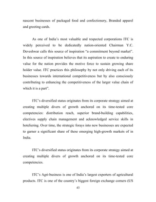 nascent businesses of packaged food and confectionery, Branded apparel
and greeting cards.


         As one of India’s most valuable and respected corporations ITC is
widely perceived to be dedicatedly nation-oriented Chairman Y.C.
Deveshwar calls this source of inspiration “a commitment beyond market”.
In this source of inspiration believes that its aspiration to create to enduring
value for the nation provides the motive force to sustain growing share
holder value. ITC practices this philosophy by not only driving each of its
businesses towards international competitiveness but by also consciously
contributing to enhancing the competitiveness of the larger value chain of
which it is a part”.


         ITC’s diversified status originates from its corporate strategy aimed at
creating multiple divers of growth anchored on its time-tested core
competencies: distribution reach, superior brand-building capabilities,
electives supply chain management and acknowledged service skills in
hoteliering. Over time, the strategic forays into new businesses are expected
to garner a significant share of these emerging high-growth markets of in
India.


         ITC’s diversified status originates from its corporate strategy aimed at
creating multiple divers of growth anchored on its time-tested core
competencies.


         ITC’s Agri-business is one of India’s largest exporters of agricultural
products. ITC is one of the country’s biggest foreign exchange corners (US
                                        43
 