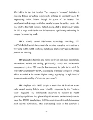 $2.4 billion in the last decade). The company’s ‘e-couple’ initiative is
enabling Indian agriculture significantly enhance its competitiveness by
empowering Indian farmers through the power of the internet. This
transformational strategy, which has already become the subject matter of a
case study a Hayward Business School, is expected to progressively create
for ITC a huge rural distribution infrastructure, significantly enhancing the
company’s marketing reach.


      ITC’s wholly owned information technology subsidiary, ITC
InfoTech India Limited, is aggressively pursuing emerging opportunities in
providing end-to end IT solutions, including e-enabled services and business
process out sourcing.


      ITC production facilities and hotels have won numerous national and
international awards for quality, productivity, safety and environment
management system. ITC was the first company in India to be rated for
corporate Governance by ICRA, an associate of moody’s investors service,
which accorded it the second highest rating, signifying “a high level of
assurance on the quality of corporate governance”.


      ITC employs over 20000 people at more than 60 locations across
India ranked among India’s most valuable companies by the ‘Business
today’ magazine. ITC continuously endeavors to enhance its wealth
generating capabilities in a globalizing environment to consistently reward
more than 450000 shareholders, fulfill the aspirations of its stakeholders and
meet societal expectations. This over-arching vision of the company is


                                     44
 