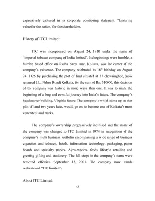 expressively captured in its corporate positioning statement. “Enduring
value for the nation, for the shareholders.


History of ITC Limited:


      ITC was incorporated on August 24, 1910 under the name of
“imperial tobacco company of India limited”. Its beginnings were humble, a
humble based office on Radha bazer lane, Kolkata, was the center of the
company’s existence. The company celebrated its 16th birthday on August
24, 1926 by purchasing the plot of land situated at 37 chowringhee, (now
renamed J.L. Nehru Road) Kolkata, for the sum of Rs. 310000, this decision
of the company was historic in more ways than one. It was to mark the
beginning of a long and eventful journey into India’s future. The company’s
headquarter building, Virginia future. The company’s which came up on that
plot of land two years later, would go on to become one of Kolkata’s most
venerated land marks.


      The company’s ownership progressively indinised and the name of
the company was changed to ITC Limited in 1974 in recognition of the
company’s multi business portfolio encompassing a wide range of business
cigarettes and tobacco, hotels, information technology, packaging, paper
boards and specialty papers, Agro-exports, foods lifestyle retailing and
greeting gifting and stationery. The full stops in the company’s name were
removed effective September 18, 2001. The company now stands
rechristened “ITC limited”.


About ITC Limited:
                                       45
 