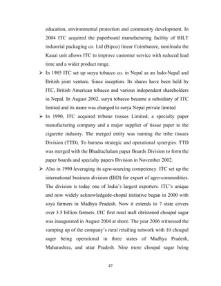 education, environmental protection and community development. In
   2004 ITC acquired the paperboard manufacturing facility of BILT
   industrial packaging co. Ltd (Bipco) linear Coimbatore, tamilnadu the
   Kauai unit allows ITC to improve customer service with reduced lead
   time and a wider product range.
 In 1985 ITC set up surya tobacco co. in Nepal as an Indo-Nepal and
   British joint venture. Since inception. Its shares have been held by
   ITC, British American tobacco and various independent shareholders
   in Nepal. In August 2002. surya tobacco became a subsidiary of ITC
   limited and its name was changed to surya Nepal private limited
 In 1990, ITC acquired tribune tissues Limited, a specialty paper
   manufacturing company and a major supplier of tissue paper to the
   cigarette industry. The merged entity was naming the tribe tissues
   Division (TTD). To harness strategic and operational synergies. TTD
   was merged with the Bhadrachalam paper Boards Division to form the
   paper boards and specialty papers Division in November 2002.
 Also in 1990 leveraging its agro-sourcing competency. ITC set up the
   international business division (IBD) for export of agro-commodities.
   The division is today one of India’s largest exporters. ITC’s unique
   and now widely acknowledgede-chopal initiative began in 2000 with
   soya farmers in Madhya Pradesh. Now it extends to 7 state covers
   over 3.5 billion farmers. ITC first rural mall christened choupal sagar
   was inaugurated in August 2004 at shore. The year 2006 witnessed the
   vamping up of the company’s rural retailing network with 10 choupal
   sager being operational in three states of Madhya Pradesh,
   Maharashtra, and uttar Pradesh. Nine more choupal sagar being


                                  47
 