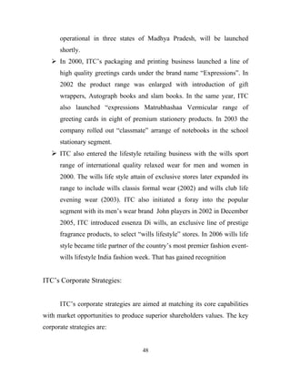 operational in three states of Madhya Pradesh, will be launched
      shortly.
    In 2000, ITC’s packaging and printing business launched a line of
      high quality greetings cards under the brand name “Expressions”. In
      2002 the product range was enlarged with introduction of gift
      wrappers, Autograph books and slam books. In the same year, ITC
      also launched “expressions Matrubhashaa Vermicular range of
      greeting cards in eight of premium stationery products. In 2003 the
      company rolled out “classmate” arrange of notebooks in the school
      stationary segment.
    ITC also entered the lifestyle retailing business with the wills sport
      range of international quality relaxed wear for men and women in
      2000. The wills life style attain of exclusive stores later expanded its
      range to include wills classis formal wear (2002) and wills club life
      evening wear (2003). ITC also initiated a foray into the popular
      segment with its men’s wear brand John players in 2002 in December
      2005, ITC introduced essenza Di wills, an exclusive line of prestige
      fragrance products, to select “wills lifestyle” stores. In 2006 wills life
      style became title partner of the country’s most premier fashion event-
      wills lifestyle India fashion week. That has gained recognition


ITC’s Corporate Strategies:


      ITC’s corporate strategies are aimed at matching its core capabilities
with market opportunities to produce superior shareholders values. The key
corporate strategies are:


                                      48
 