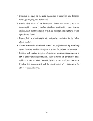  Continue to focus on the core businesses of cigarettes and tobacco,
   hotels, packaging, and paperboard.
 Ensure that each of its businesses meets the three criteria of
   sustainability, namely market standing, profitability, and internal
   vitality. Exit from businesses which do not meet these criteria within
   agreed time frame.
 Ensure that each business is internationally completive in the Indian
   global market.
 Create distributed leadership within the organization by nurturing
   talented and focused to management beams for each of the business.
 Institute and practice a system of corporate governance appropriate to
   ITC’s character and constitution. Such a system of governance must
   achieve a whole some balance between the need for executive
   freedom for management and the requirement of a framework for
   effective accountability.




                                 49
 