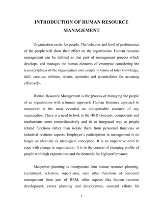 INTRODUCTION OF HUMAN RESOURCE
                           MANAGEMENT

      Organization exists for people. The behavior and level of performance
of the people will show their effect on the organization. Human resource
management can be defined as that part of management process which
develops, and manages the human elements of enterprise considering the
resourcefulness of the organization own people in terms of total knowledge,
skill, creative, abilities, talents, aptitudes and potentialities for actuating
effectively.


      Human Resource Management is the process of managing the people
of an organization with a human approach. Human Resource approach to
manpower is the most essential an indispensable resource of any
organization. There is a need to look at the HRD concepts, components and
mechanisms more comprehensively and in an integrated way as people
related functions rather than isolate them from personnel functions or
industrial relations aspects. Employee’s participation in management is no
longer an idealistic or ideological conception. It is an imperative need to
cope with change in organization. It is in the context of changing profile of
people with high expectations and the demands for high performance.


      Manpower planning is incorporated into human resource planning,
recruitment, selection, supervision, such other functions of personnel
management from part of HRM, other aspects like human resource
development, career planning and development, constant efforts for

                                      5
 