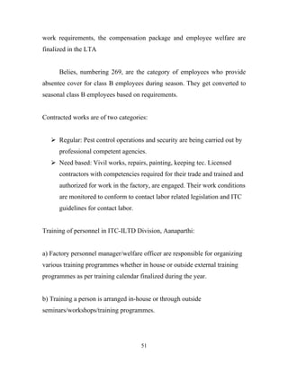 work requirements, the compensation package and employee welfare are
finalized in the LTA


      Belies, numbering 269, are the category of employees who provide
absentee cover for class B employees during season. They get converted to
seasonal class B employees based on requirements.


Contracted works are of two categories:


    Regular: Pest control operations and security are being carried out by
      professional competent agencies.
    Need based: Vivil works, repairs, painting, keeping tec. Licensed
      contractors with competencies required for their trade and trained and
      authorized for work in the factory, are engaged. Their work conditions
      are monitored to conform to contact labor related legislation and ITC
      guidelines for contact labor.


Training of personnel in ITC-ILTD Division, Aanaparthi:


a) Factory personnel manager/welfare officer are responsible for organizing
various training programmes whether in house or outside external training
programmes as per training calendar finalized during the year.


b) Training a person is arranged in-house or through outside
seminars/workshops/training programmes.




                                      51
 