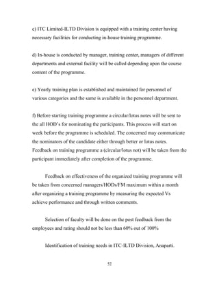 c) ITC Limited-ILTD Division is equipped with a training center having
necessary facilities for conducting in-house training programme.


d) In-house is conducted by manager, training center, managers of different
departments and external facility will be called depending upon the course
content of the programme.


e) Yearly training plan is established and maintained for personnel of
various categories and the same is available in the personnel department.


f) Before starting training programme a circular/lotus notes will be sent to
the all HOD’s for nominating the participants. This process will start on
week before the programme is scheduled. The concerned may communicate
the nominators of the candidate either through better or lotus notes.
Feedback on training programme a (circular/lotus not) will be taken from the
participant immediately after completion of the programme.


      Feedback on effectiveness of the organized training programme will
be taken from concerned managers/HODs/FM maximum within a month
after organizing a training programme by measuring the expected Vs
achieve performance and through written comments.


      Selection of faculty will be done on the post feedback from the
employees and rating should not be less than 60% out of 100%


      Identification of training needs in ITC-ILTD Division, Anaparti.


                                      52
 