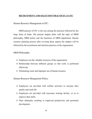 RECRUITMENT AND SELECTION PRACTICES AT ITC


Human Resource Management at ITC:


      HRM practice of ITC is the one among the practices followed by the
large firms of India. The present chapter deals with the topic of HRM
philosophy, HRM policy and the functions of HRM department, Human
resource planning process after covering these aspects the chapter will be
followed by the recruitment and selection practices of the organisation.


HRM Philosophy:


    Employees are the valuable resources of the organization
    Relationship between different groups so that work is performed
      effectively
    Eliminating waste and improper use of human resource.


Human Resource Management Policy:


    Employees are provided with welfare activities to increase their
      quality and work life
    Employees are provided with necessary training facility, so as to
      improve their skills.
    Then ultimately resulting in improved productivity and personnel
      development.


                                     54
 