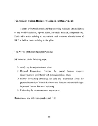 Functions of Human Resource Management Department:


      The HR Department looks after the following functions administration
of the welfare facilities, reports, loans, advances, transfer, assignment etc.
Deals with matter relating to recruitment and selection administration of
HRD activities, matter relating to discipline.




The Process of Human Resource Planning:


HRP consists of the following steps;


    Analyzing the organizational plans
    Demand       Forecasting:   Forecast    the   overall   human   resource
      requirements in accordance with the organizations plans.
    Supply forecasting obtaining the data and information about the
      present inventory of Human Resource and Forecast the future changes
      in present Human Resource inventory
    Estimating the human resource requirements


Recruitment and selection practices at ITC:




                                       55
 