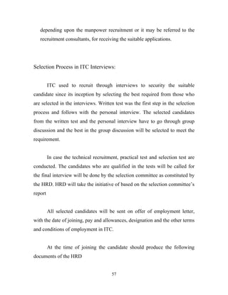 depending upon the manpower recruitment or it may be referred to the
   recruitment consultants, for receiving the suitable applications.




Selection Process in ITC Interviews:


         ITC used to recruit through interviews to security the suitable
candidate since its inception by selecting the best required from those who
are selected in the interviews. Written test was the first step in the selection
process and follows with the personal interview. The selected candidates
from the written test and the personal interview have to go through group
discussion and the best in the group discussion will be selected to meet the
requirement.


         In case the technical recruitment, practical test and selection test are
conducted. The candidates who are qualified in the tests will be called for
the final interview will be done by the selection committee as constituted by
the HRD. HRD will take the initiative of based on the selection committee’s
report


         All selected candidates will be sent on offer of employment letter,
with the date of joining, pay and allowances, designation and the other terms
and conditions of employment in ITC.


         At the time of joining the candidate should produce the following
documents of the HRD


                                        57
 