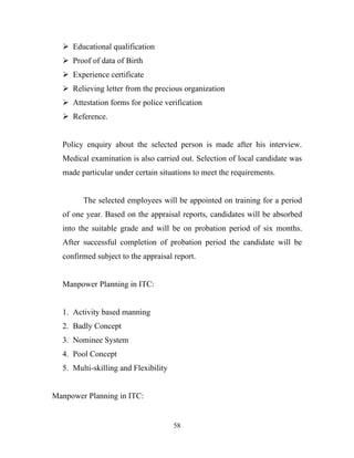  Educational qualification
   Proof of data of Birth
   Experience certificate
   Relieving letter from the precious organization
   Attestation forms for police verification
   Reference.


  Policy enquiry about the selected person is made after his interview.
  Medical examination is also carried out. Selection of local candidate was
  made particular under certain situations to meet the requirements.


        The selected employees will be appointed on training for a period
  of one year. Based on the appraisal reports, candidates will be absorbed
  into the suitable grade and will be on probation period of six months.
  After successful completion of probation period the candidate will be
  confirmed subject to the appraisal report.


  Manpower Planning in ITC:


  1. Activity based manning
  2. Badly Concept
  3. Nominee System
  4. Pool Concept
  5. Multi-skilling and Flexibility


Manpower Planning in ITC:


                                      58
 