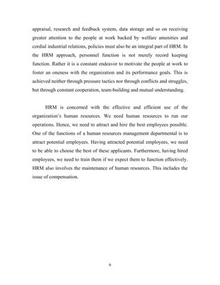 appraisal, research and feedback system, data storage and so on receiving
greater attention to the people at work backed by welfare amenities and
cordial industrial relations, policies must also be an integral part of HRM. In
the HRM approach, personnel function is not merely record keeping
function. Rather it is a constant endeavor to motivate the people at work to
foster an oneness with the organization and its performance goals. This is
achieved neither through pressure tactics nor through conflicts and struggles,
but through constant cooperation, team-building and mutual understanding.


      HRM is concerned with the effective and efficient use of the
organization’s human resources. We need human resources to run our
operations. Hence, we need to attract and hire the best employees possible.
One of the functions of a human resources management departmental is to
attract potential employees. Having attracted potential employees, we need
to be able to choose the best of these applicants. Furthermore, having hired
employees, we need to train them if we expect them to function effectively.
HRM also involves the maintenance of human resources. This includes the
issue of compensation.




                                      6
 