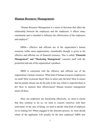 Human Resource Management:

      “Human Resource Management is a series of decisions that affect the
relationship between the employees and the employers; it affects many
constituents and is intended to influence the effectiveness of the employees
and employer”.


      HRM--- effective and efficient use of the organization’s human
resources within most organizations, considerable thought is given to the
effective and efficient use of financial resources. This is called “Financial
Management” and “Marketing Management” concerns itself with the
promotion and sale of the organization’s products.


      HRM is concerned with the effective and efficient use of the
organization’s human resources. What kind of human resources (employees)
we need? How to procure them? How to select only the best? How to ensure
that the people chosen can do the jobs in the way which is expected them to
do? How to measure their effectiveness? Human resource management
meets all these.


      Once our employees are functioning effectively, we need to ensure
that they continue to do so; we need to concern ourselves with their
motivation. In the case of hiring, we need to decide what kind of employee
we’re looking for? When engaged in the selection process, we must decide
which of the applicants will actually be the best employee? HRM also

                                     7
 