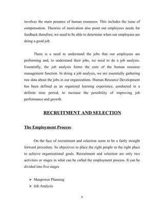 involves the main penance of human resources. This includes the issue of
compensation. Theories of motivation also point out employees needs for
feedback therefore; we need to be able to determine when our employees are
doing a good job.


      There is a need to understand the jobs that our employees are
performing and, to understand their jobs, we need to do a job analysis.
Essentially, the job analysis forms the core of the human resource
management function. In doing a job analysis, we are essentially gathering
raw data about the jobs in our organizations. Human Resource Development
has been defined as an organized learning experience, conducted in a
definite time period, to increase the possibility of improving job
performance and growth.


             RECRUITMENT AND SELECTION

The Employment Process:


      On the face of recruitment and selection seem to be a fairly straight
forward procedure. Its objectives to place the right people in the right place
to achieve organizational goals. Recruitment and selection are only two
activities or stages in what can be called the employment process. It can be
divided into five stages


    Manpower Planning
    Job Analysis

                                      8
 