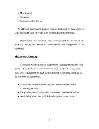  Recruitment
    Selection
    Induction and follow up


   An effective employment process requires that each of these stages or
activities must be gone through in an entire and systematic manner.


      Recruitment and selection allow management to determine and
gradually modify the behavioral characteristic and competence of the
workforce.


Manpower Planning:


      Manpower planning enables a department to projectiles short to long
term needs on the basis of its departmental plans. So that it can adjust its
manpower requirements to meet changing priorities the more changing the
environment the department.


    The number of requirements in a specified timeframe and the
      availability of talent.
    Early indications of potential recruitment or retention difficulties
    Availability of suitable qualified and experienced successors.




                                       9
 