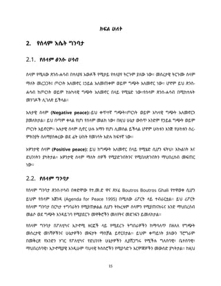 15
ክፍል ሁለት
2. የሰላም እሴት ግንባታ
2.1. የሰላም ፅንሰ- ሀሳብ
ሰላም የሚለው ጽንሰ-ሐሳብ በተለያዩ አውዶች የሚታይ የተለያየ ትርጉም ያለው ነው። መሰረታዊ ትርጉሙ ሰላም
ማለት መረጋጋት፤ ጦርነት አለመኖር ፤ኃይል አለመጠቀም ወይም ግጭት አለመኖር ነው። ሆኖም ይህ ጽንሰ-
ሐሳብ ከጦርነት ወይም ከአካላዊ ግጭት አለመኖር በላይ የሚሄድ ነው።የሰላም ጽንሰ-ሐሳብ በሚከተሉት
መንገዶች ሊገለጽ ይችላል።
አሉታዊ ሰላም (Negative peace):-ይህ ቀጥተኛ ግጭት፣ጦርነት ወይም አካላዊ ግጭት አለመኖርን
ያመለክታል። ይህ በጣም ቀላል የሆነ የሰላም መልክ ነው፣ በዚህ ሁኔታ ውስጥ አንድም የኃይል ግጭት ወይም
ጦርነት አይኖርም፡፡ አሉታዊ ሰላም ሲኖር ሁሉ አማን የሆነ ሊመስል ይችላል ሆኖም ሁከቱን እንጅ የሁከቱን ስረ-
ምክንያት ስለማያስቀረው ወደ ፊት ሁከት የመነሳት እድሉ ከፍተኛ ነው፡፡
አዎንታዊ ሰላም (Positive peace): ይህ ከግጭት አለመኖር በላይ የሚሄድ ሲሆን ፍትህ፣ እኩልነት እና
ደህንነትን ያካትታል። አዎንታዊ ሰላም ማለት ሰዎች የሚያድጉበትንና የሚበለጽጉበትን ማህበረሰብ መፍጠር
ነው፡፡
2.2. የሰላም ግንባታ
የሰላም ግንባታ ጽንሰ-ሃሳብ በቀድሞው የተ.መ.ድ ዋና ጸሃፊ Boutros Boutros Ghali የተዋወቀ ሲሆን
ይህም የሰላም አጀንዳ (Agenda for Peace 1995) በሚለው ሪፖርት ላይ ተብራርቷል፡፡ ይህ ሪፖርት
የሰላም ግንባታ በርካታ ተግባራትን የሚያጠቃልል ሲሆን ትኩረቱም ሰላምን የሚያጠናክሩና አንድ ማህበረሰብ
መልሶ ወደ ግጭት እንዳይገባ የሚያደርጉ መዋቅሮችን መለየትና መደገፍን ይመለከታል፡፡
የሰላም ግንባታ በፖለቲካና ኢኮኖሚ ዘርፎች ላይ የሚደረጉ ትግበራዎችን ከማሳለጥ በዘለለ የግጭት
መሰረታዊ መነሻዎችንና ሁኔታዎችን መፍታት ማስቻል ይኖርበታል፡፡ ይህም ቀጣይነት ያለውን ፕሮግራም
በመቅረጽ የአንድን ሃገር የፖለቲካና የደህንነት ሁኔታዎችን ሊያሸጋግሩ የሚችሉ ግለሰባዊ፣ ቤተሰባዊ፣
ማህበረሰባዊ፣ ኢኮኖሚያዊ እንዲሁም ባህላዊ ትስስሮችን የሚያሳድጉ እርምጃዎችን መውሰድ ያካትታል፡፡ ከዚህ
 