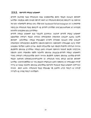 19
2.5.2. የወጣቶች የሚዲያ አጠቃቀም
ወጣቶች በኢትዮጵያ ትልቁ የማህበረሰብ ክፍል እንደመሆናቸዉ መጠን ሚዲያን በሀላፊነት መጠቀም
አለባቸው። በዲጂታል ዘመን በተለያዩ የመገናኛ ብዙሃን እና የማህበራዊ መስተጋብር መድረኮች ላይ በመሳተፍ
ንቁ ከሆኑ ተጠቃሚዎች መካከል አንዱ ናቸው።እንደ Facebook፣TikTok፣Instagram እና X (የቀድሞው
ትዊተር) ያሉ የማህበራዊ ሚዲያ መድረኮች ላይ ወጣቶች ሀሳባቸውን እንዲገልጹ፣አለምአቀፍ እና አካባቢያዊ
ክስተቶችን እንዲያውቁ እድል ይሰጣቸዋል፡፡
ወጣቶች በሚዲያ አጠቃቀም ዙሪያ ግድፈቶች ይስተዋላሉ፡፡ ስለሆነም ወጣቶች የሚዲያ አጠቃቀም
እዉቀታቸውን በማሳደግ ሚዲያን በጥበብ፤ በምክንያታዊነት በሚዛናዊነት እንዲሁም ለፈጠራ ስራዎች
መጠቀም ይኖርባቸዋል፡፡ በሚዲያ የሚሰራጩትን ዘገባዎች በጥንቃቄና በሀላፊነት ስሜት እንዲሁም
በሚዛናዊነትና በምክንያታዊነት መረጃዎችን በመለየት፣በመተንተን፣ በመጠቀምና በማሰራጨት ለሀገር ጥቅም
እንዲያውሉ ሚናቸውን ሊወጡ ይገባል፡፡ መረጃ ከማጋራታቸው በፊት የመረጃ ምንጮችን በማጣራት የተሳሳቱ
መረጃዎችን መከላከል ይገባቸዋል፡፡ የሚዲያ ይዘትን በጥልቀት በመተንተን ትክክለኛ መረጃን ከፕሮፓጋንዳ
በመለየት ሁከትን የሚቀሰቅሱ የውሸት ትርክቶችን መከላከል ያስፈልጋል፡፡ወጣቶች የሚዲያ አጠቃቀምን
ግንዛቤ በማሳደግ በማህበረሰባቸው ውስጥ የተሳሳቱ መረጃዎች ስርጭትን መከላከል አለባቸዉ፡፡ወጣቶች
ሚዲያን ለአዎንታዊ እንቅስቃሴ፤ለሰላም፤ለልማት እና ለማህበራዊ ትስስር መሳሪያ አድርገው መጠቀም
አለባቸዉ፡፡ አንድነትን፤መቻቻልን እና ገንቢ ውይይትን የሚያበረታታ ይዘትን በመፍጠር እና በማሰራጨት የጥላቻ
ንግግር እና ከፋፋይ ትርክቶችን መከላከል ይኖርባቸዋል፡፡የወጣቶች ማህበራዊ ሚዲያ አጠቃቀም ስነምግባርን
የተላበሰ መሆን አለበት፡፡ በማህበራዊ ሚዲያ የሚሰራጩ ጎጂ ይዘቶችን ሪፖርት ማድረግ እና በጥላቻ
ንግግሮች ላይ ተሳትፎ ማድረግ የለባቸዉም፡፡
 