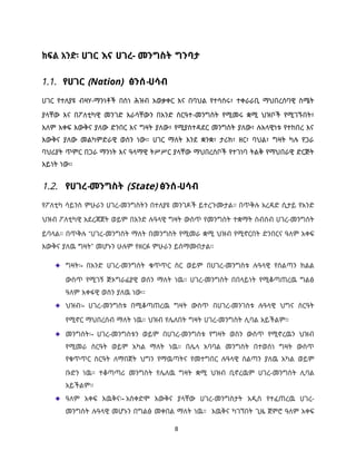 8
ክፍል አንድ፡ ሀገር እና ሀገረ- መንግስት ግንባታ
1.1. የሀገር (Nation) ፅንሰ-ሀሳብ
ሀገር የተለያዩ ብዛሃ-ማንነቶች በስነ ሕዝብ አወቃቀር እና በባህል የተሳሰሩ፣ ተቀራራቢ ማህበረሰባዊ ስሜት
ያላቸው እና በፖለቲካዊ መንገድ እራሳቸውን በአንድ ስርዓተ-መንግስት የሚመሩ ቋሚ ህዝቦች የሚገኙበት፣
አለም አቀፍ እውቅና ያለው ድንበር እና ግዛት ያለው፣ የሚያስተዳደር መንግስት ያለው፣ ሉአላዊነቱ የተከበረ እና
እውቅና ያለው መልካምድራዊ ወሰን ነው። ሀገር ማለት እንደ ቋንቋ፣ ታሪክ፣ ዘር፣ ባህል፣ ግዛት ካሉ የጋራ
ባህሪያት ጥምር በጋራ ማንነት እና ዓላማዊ ትሥሥር ያላቸው ማህበረሰቦች የተገነባ ትልቅ የማህበራዊ ድርጅት
አይነት ነው።
1.2. የሀገረ-መንግስት (State) ፅንሰ-ሀሳብ
የፖለቲካ ሳይንስ ምሁራን ሀገረ-መንግስትን በተለያዩ መንገዶች ይተረጉሙታል። በጥቅሉ አረዳድ ሲታይ የአንድ
ህዝብ ፖለቲካዊ አደረጃጀት ወይም በአንድ ሉዓላዊ ግዛት ውስጥ የመንግስት ተቋማት ስብስብ ሀገረ-መንግስት
ይባላል። በጥቅሉ “ሀገረ-መንግስት ማለት በመንግስት የሚመራ ቋሚ ህዝብ የሚኖርበት ድንበርና ዓለም አቀፍ
እውቅና ያለዉ ግዛት” መሆኑን ሁሉም የዘርፉ ምሁራን ይስማሙበታል።
ግዛት፡- በአንድ ሀገረ-መንግስት ቁጥጥር ስር ወይም በሀገረ-መንግስቱ ሉዓላዊ የስልጣን ክልል
ውስጥ የሚገኝ ጅኦግራፊያዊ ወሰን ማለት ነዉ። ሀገረ-መንግስት በበላይነት የሚቆጣጠረዉ ግልፅ
ዓለም አቀፋዊ ወሰን ያለዉ ነው፡፡
ህዝብ፡- ሀገረ-መንግስቱ በሚቆጣጠረዉ ግዛት ውስጥ በሀገረ-መንገስቱ ሉዓላዊ ህግና ስርዓት
የሚኖር ማህበረሰብ ማለት ነዉ። ህዝብ የሌለበት ግዛት ሀገረ-መንግስት ሊባል አይችልም።
መንግስት፡- ሀገረ-መንግስቱን ወይም በሀገረ-መንግስቱ የግዛት ወስን ውስጥ የሚኖረዉን ህዝብ
የሚመራ ስርዓት ወይም አካል ማለት ነዉ። በሌላ አባባል መንግስት በተወሰነ ግዛት ውስጥ
የቁጥጥር ስርዓት ለማበጀት ህግን የማዉጣትና የመተግበር ሉዓላዊ ስልጣን ያለዉ አካል ወይም
ቡድን ነዉ። ተቆጣጣሪ መንግስት የሌለዉ ግዛት ቋሚ ህዝብ ቢኖረዉም ሀገረ-መንግስት ሊባል
አይችልም።
ዓለም አቀፍ እዉቅና፡- አስቀድሞ እውቅና ያላቸው ሀገረ-መንግስታት አዲስ የተፈጠረዉ ሀገረ-
መንግስት ሉዓላዊ መሆኑን በግልፅ መቀበል ማለት ነዉ። እዉቅና ካገኘበት ጊዜ ጀምሮ ዓለም አቀፍ
 