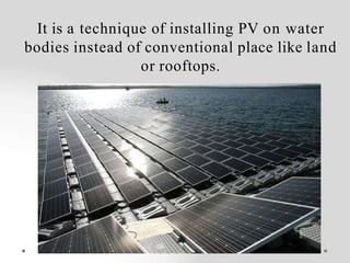 It is a technique of installing PV on water
bodies instead of conventional place like land
or rooftops.
 