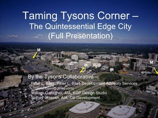 1
Peter Bass – Peter L. Bass Development Advisory Services
Sidney Rasekh, AIA, Citi Development
William Gallagher, AIA - KGP Design Studio
Taming Tysons Corner – Transforming the Quintessential Edge City
Taming Tysons Corner –
The Quintessential Edge City
(Full Presentation)
By the Tysons Collaborative –
Peter L. Bass, Peter L. Bass Development Advisory Services
(peterlbass@gmail.com)
William Gallagher, AIA, KGP Design Studio
Sidney Rasekh, AIA, Citi Development
M
M
M
 