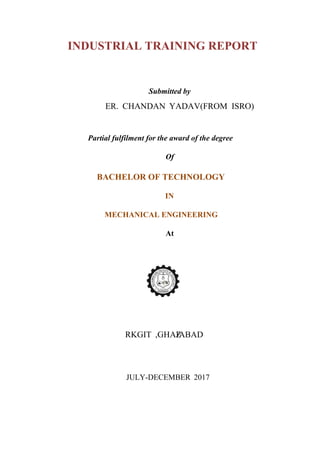 INDUSTRIAL TRAINING REPORT
Submitted by
Partial fulfilment for the award of the degree
Of
BACHELOR OF TECHNOLOGY
IN
MECHANICAL ENGINEERING
At
JULY-DECEMBER 2017
ER. CHANDAN YADAV(FROM ISRO)
RKGIT ,GHAZIABAD
 