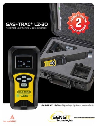 Innovative Detection Solutions
GAS•TRAC®
LZ-30 safely and quickly detects methane leaks.
GAS•TRAC®
LZ-30
Hand-Held Laser Remote Gas Leak Detector
Optics by
2
I
N
N
N
D
D
U
U
U
S
S
ST
T
TR
R
RY
Y
Y L
LE
EA
A
D
D
D
I
I
I
N
N
N
G
G
G
I
N
D
U
STRY LEA
D
I
N
G
2
2
2
Y
Y
Y
E
AR WA
W RRA
N
T
Y
T
T
2
Y
E
AR WARRA
N
T
Y
 