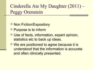 Cinderella Ate My Daughter (2011) –
Peggy Orenstein

 Non Fiction/Expository
 Purpose is to inform
 Use of facts, information, expert opinion,
  statistics etc to back up ideas.
 We are positioned to agree because it is
  understood that the information is accurate
  and often clinically presented.
 