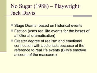 No Sugar (1988) – Playwright:
Jack Davis

 Stage Drama, based on historical events
 Faction (uses real life events for the bases of
  a fictional dramatisation)
 Greater degree of realism and emotional
  connection with audiences because of the
  reference to real life events (Billy’s emotive
  account of the massacre)
 