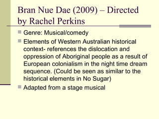 Bran Nue Dae (2009) – Directed
by Rachel Perkins
 Genre: Musical/comedy
 Elements of Western Australian historical
  context- references the dislocation and
  oppression of Aboriginal people as a result of
  European colonialism in the night time dream
  sequence. (Could be seen as similar to the
  historical elements in No Sugar)
 Adapted from a stage musical
 