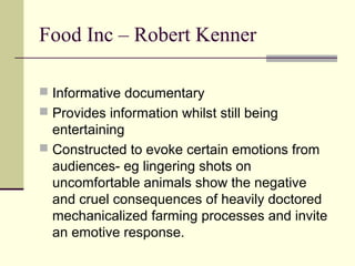 Food Inc – Robert Kenner

 Informative documentary
 Provides information whilst still being
  entertaining
 Constructed to evoke certain emotions from
  audiences- eg lingering shots on
  uncomfortable animals show the negative
  and cruel consequences of heavily doctored
  mechanicalized farming processes and invite
  an emotive response.
 