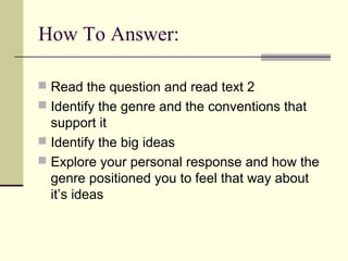 How To Answer:

 Read the question and read text 2
 Identify the genre and the conventions that
  support it
 Identify the big ideas
 Explore your personal response and how the
  genre positioned you to feel that way about
  it’s ideas
 