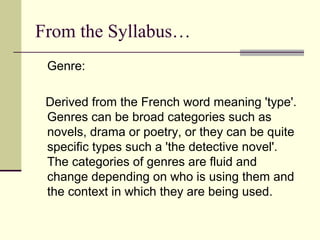 From the Syllabus…
 Genre:

 Derived from the French word meaning 'type'.
 Genres can be broad categories such as
 novels, drama or poetry, or they can be quite
 specific types such a 'the detective novel'.
 The categories of genres are fluid and
 change depending on who is using them and
 the context in which they are being used.
 
