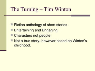 The Turning – Tim Winton

 Fiction anthology of short stories
 Entertaining and Engaging
 Characters not people
 Not a true story- however based on Winton’s
  childhood.
 