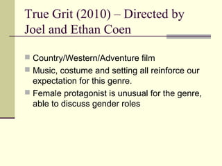 True Grit (2010) – Directed by
Joel and Ethan Coen

 Country/Western/Adventure film
 Music, costume and setting all reinforce our
  expectation for this genre.
 Female protagonist is unusual for the genre,
  able to discuss gender roles
 