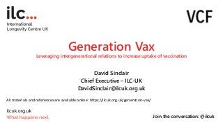 Generation Vax
Leveraging intergenerational relations to increase uptake of vaccination
David Sinclair
Chief Executive – ILC-UK
DavidSinclair@ilcuk.org.uk
Join the conversation: @ilcuk
All materials and references are available online: https://ilcuk.org.uk/generation-vax/
 