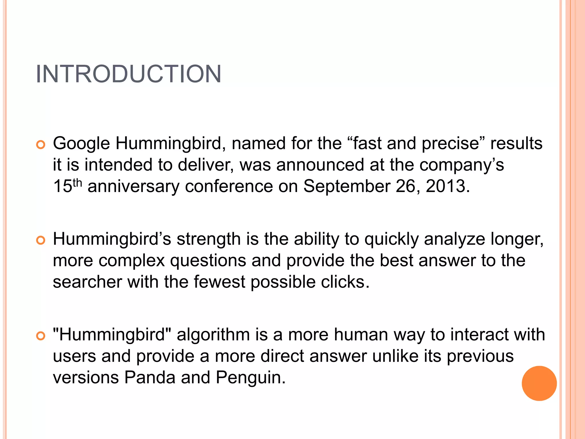 INTRODUCTION
 Google Hummingbird, named for the “fast and precise” results
it is intended to deliver, was announced at the company’s
15th anniversary conference on September 26, 2013.
 Hummingbird’s strength is the ability to quickly analyze longer,
more complex questions and provide the best answer to the
searcher with the fewest possible clicks.
 "Hummingbird" algorithm is a more human way to interact with
users and provide a more direct answer unlike its previous
versions Panda and Penguin.
 