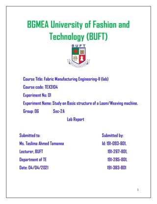 1
BGMEA University of Fashion and
Technology (BUFT)
Course Title: Fabric Manufacturing Engineering-ll (lab)
Course code: TEX3104
Experiment No: 01
Experiment Name: Study on Basic structure of a Loom/Weaving machine.
Group: 06 Sec-2A
Lab Report
Submitted to: Submitted by:
Ms. Taslima Ahmed Tamanna Id: 191-093-801,
Lecturer, BUFT 191-267-801,
Department of TE 191-285-801,
Date: 04/04/2021 191-383-801
 