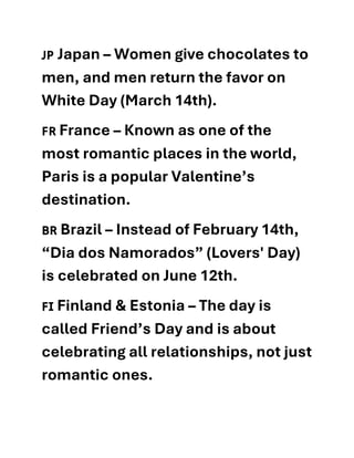 🇯🇵 Japan – Women give chocolates to
men, and men return the favor on
White Day (March 14th).
🇫🇷 France – Known as one of the
most romantic places in the world,
Paris is a popular Valentine’s
destination.
🇧🇷 Brazil – Instead of February 14th,
“Dia dos Namorados” (Lovers' Day)
is celebrated on June 12th.
🇫🇮 Finland & Estonia – The day is
called Friend’s Day and is about
celebrating all relationships, not just
romantic ones.
 