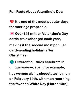 Fun Facts About Valentine’s Day:
It’s one of the most popular days
for marriage proposals.
Over 145 million Valentine’s Day
cards are exchanged each year,
making it the second most popular
card-sending holiday (after
Christmas).
Different cultures celebrate in
unique ways—Japan, for example,
has women giving chocolates to men
on February 14th, with men returning
the favor on White Day (March 14th).
 