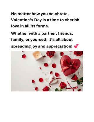 No matter how you celebrate,
Valentine’s Day is a time to cherish
love in all its forms.
Whether with a partner, friends,
family, or yourself, it’s all about
spreading joy and appreciation!
 
