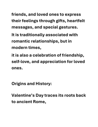 friends, and loved ones to express
their feelings through gifts, heartfelt
messages, and special gestures.
It is traditionally associated with
romantic relationships, but in
modern times,
it is also a celebration of friendship,
self-love, and appreciation for loved
ones.
Origins and History:
Valentine’s Day traces its roots back
to ancient Rome,
 