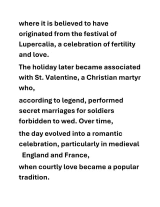 where it is believed to have
originated from the festival of
Lupercalia, a celebration of fertility
and love.
The holiday later became associated
with St. Valentine, a Christian martyr
who,
according to legend, performed
secret marriages for soldiers
forbidden to wed. Over time,
the day evolved into a romantic
celebration, particularly in medieval
when courtly love became a popular
tradition.
England and France,
 