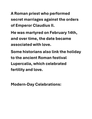 A Roman priest who performed
secret marriages against the orders
of Emperor Claudius II.
He was martyred on February 14th,
and over time, the date became
associated with love.
Some historians also link the holiday
to the ancient Roman festival
Lupercalia, which celebrated
fertility and love.
Modern-Day Celebrations:
 