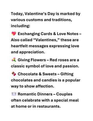 Today, Valentine’s Day is marked by
various customs and traditions,
including:
Exchanging Cards & Love Notes –
Also called “Valentines,” these are
heartfelt messages expressing love
and appreciation.
Giving Flowers – Red roses are a
classic symbol of love and passion.
Chocolate & Sweets – Gifting
chocolates and candies is a popular
way to show affection.
Romantic Dinners – Couples
often celebrate with a special meal
at home or in restaurants.
 